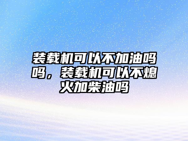 裝載機可以不加油嗎嗎，裝載機可以不熄火加柴油嗎