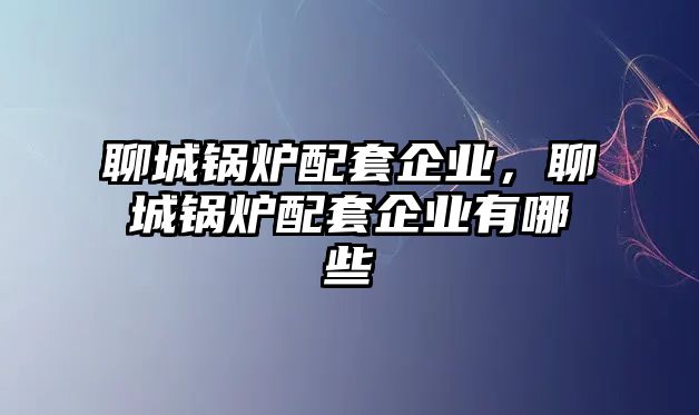 聊城鍋爐配套企業(yè)，聊城鍋爐配套企業(yè)有哪些