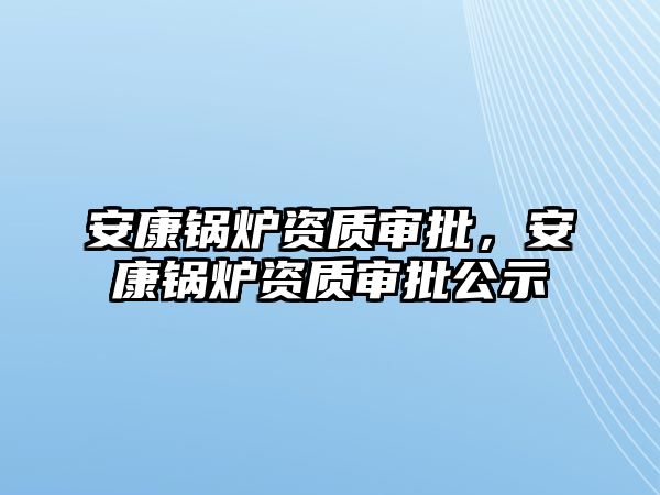 安康鍋爐資質(zhì)審批，安康鍋爐資質(zhì)審批公示