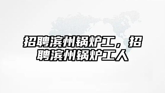 招聘濱州鍋爐工，招聘濱州鍋爐工人