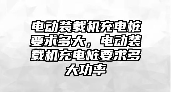 電動裝載機充電樁要求多大，電動裝載機充電樁要求多大功率