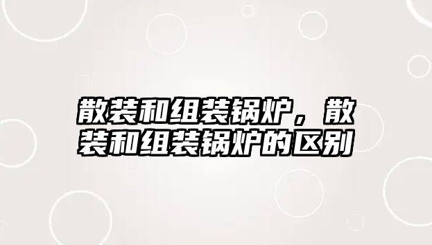 散裝和組裝鍋爐，散裝和組裝鍋爐的區(qū)別