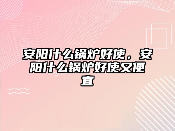 安陽(yáng)什么鍋爐好使，安陽(yáng)什么鍋爐好使又便宜