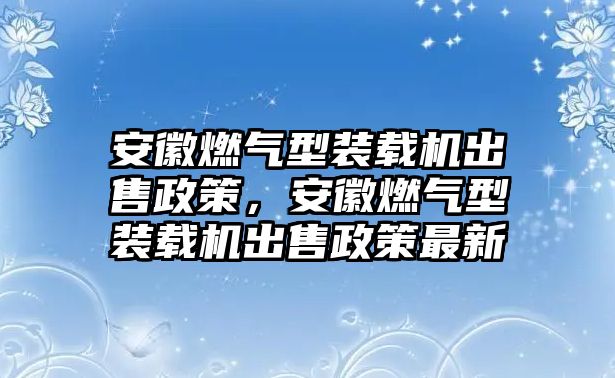 安徽燃?xì)庑脱b載機(jī)出售政策，安徽燃?xì)庑脱b載機(jī)出售政策最新