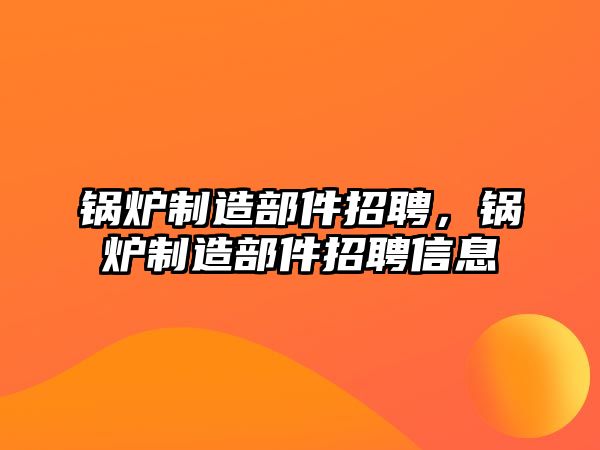 鍋爐制造部件招聘，鍋爐制造部件招聘信息