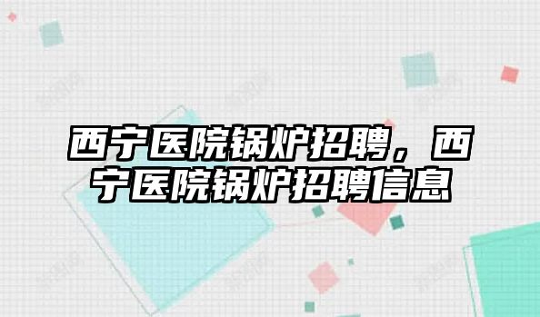 西寧醫(yī)院鍋爐招聘，西寧醫(yī)院鍋爐招聘信息