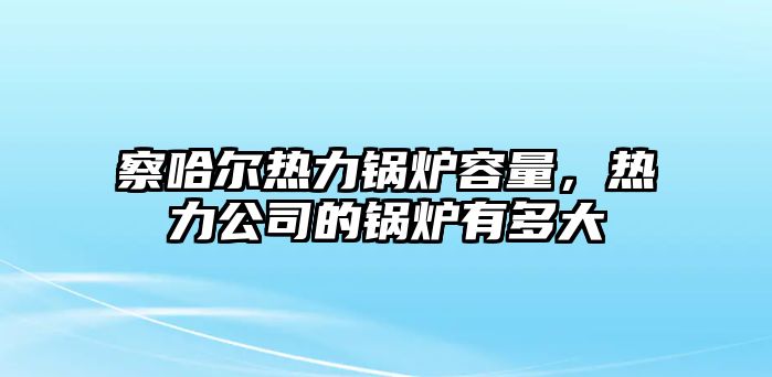 察哈爾熱力鍋爐容量，熱力公司的鍋爐有多大