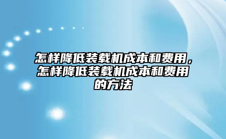 怎樣降低裝載機成本和費用，怎樣降低裝載機成本和費用的方法