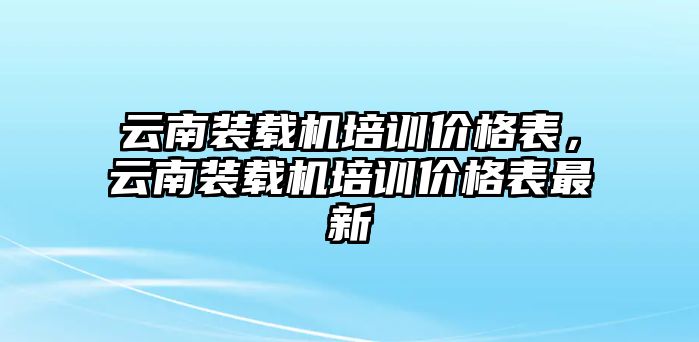 云南裝載機培訓(xùn)價格表，云南裝載機培訓(xùn)價格表最新