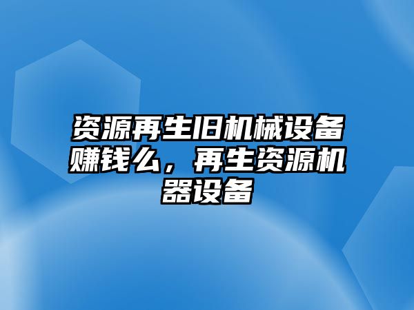 資源再生舊機(jī)械設(shè)備賺錢么，再生資源機(jī)器設(shè)備