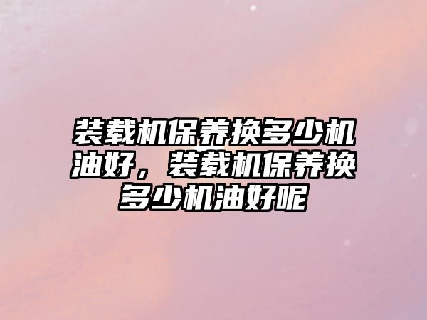 裝載機(jī)保養(yǎng)換多少機(jī)油好，裝載機(jī)保養(yǎng)換多少機(jī)油好呢