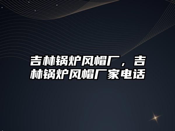 吉林鍋爐風(fēng)帽廠，吉林鍋爐風(fēng)帽廠家電話