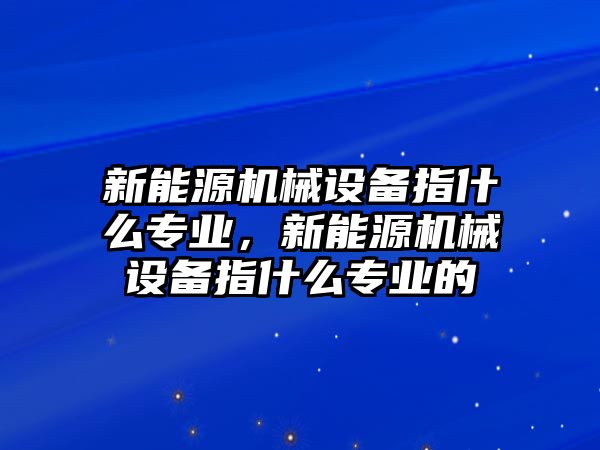 新能源機械設(shè)備指什么專業(yè)，新能源機械設(shè)備指什么專業(yè)的