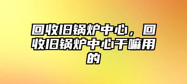 回收舊鍋爐中心，回收舊鍋爐中心干嘛用的