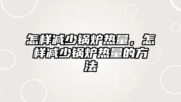 怎樣減少鍋爐熱量，怎樣減少鍋爐熱量的方法