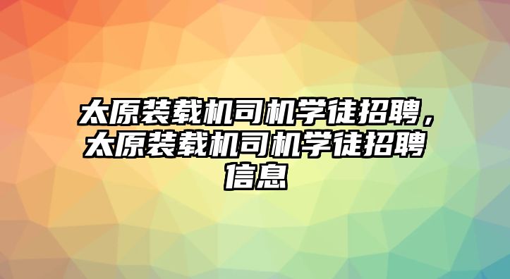 太原裝載機(jī)司機(jī)學(xué)徒招聘，太原裝載機(jī)司機(jī)學(xué)徒招聘信息