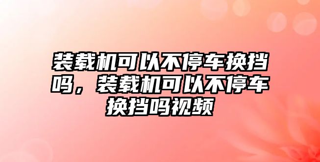 裝載機(jī)可以不停車換擋嗎，裝載機(jī)可以不停車換擋嗎視頻