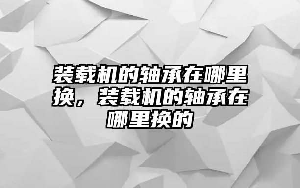 裝載機(jī)的軸承在哪里換，裝載機(jī)的軸承在哪里換的