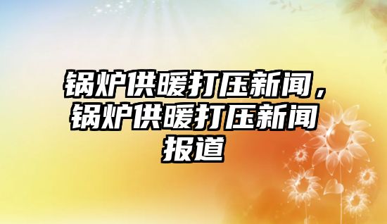 鍋爐供暖打壓新聞，鍋爐供暖打壓新聞報道