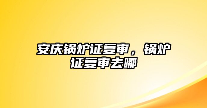 安慶鍋爐證復審，鍋爐證復審去哪