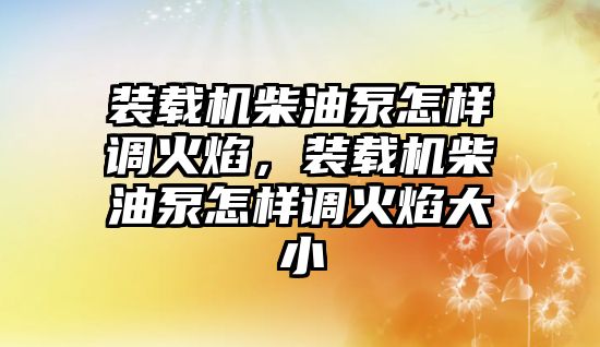 裝載機(jī)柴油泵怎樣調(diào)火焰，裝載機(jī)柴油泵怎樣調(diào)火焰大小