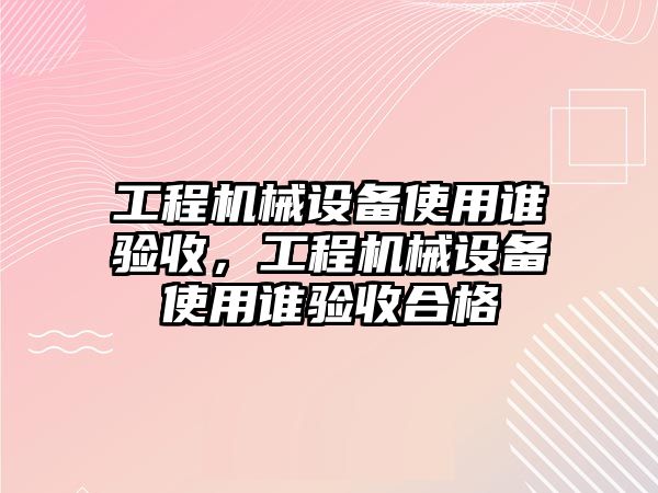 工程機械設備使用誰驗收，工程機械設備使用誰驗收合格